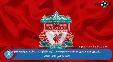 ليفربول ضد ميلان Liverpool vs Milan.. تردد القنوات الناقلة لموقعة اليوم النارية على نايل سات